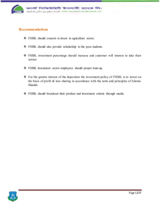 Page LXIV
Recommendations
 FSIBL should concern to invest in agriculture sector.
 FSIBL should also provide scholarship to the poor students.
 FSIBL investment percentage should increase and customer will interest to take their
service.
 FSIBL investment sector employees should proper train-up.
 For the greater interest of the depositors the investment policy of FSIBL is to invest on
the basis of profit & loss sharing in accordance with the tents and principles of Islamic
Shariah.
 FSIBL should broadcast their product and investment criteria through media.
 