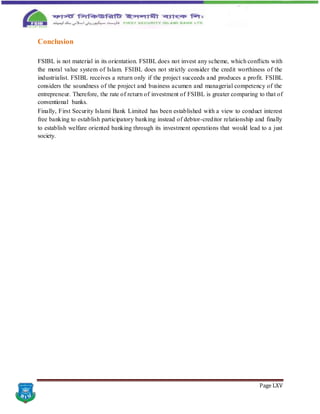 Page LXV
Conclusion
FSIBL is not material in its orientation. FSIBL does not invest any scheme, which conflicts with
the moral value system of Islam. FSIBL does not strictly consider the credit worthiness of the
industrialist. FSIBL receives a return only if the project succeeds and produces a profit. FSIBL
considers the soundness of the project and business acumen and managerial competency of the
entrepreneur. Therefore, the rate of return of investment of FSIBL is greater comparing to that of
conventional banks.
Finally, First Security Islami Bank Limited has been established with a view to conduct interest
free banking to establish participatory banking instead of debtor-creditor relationship and finally
to establish welfare oriented banking through its investment operations that would lead to a just
society.
 