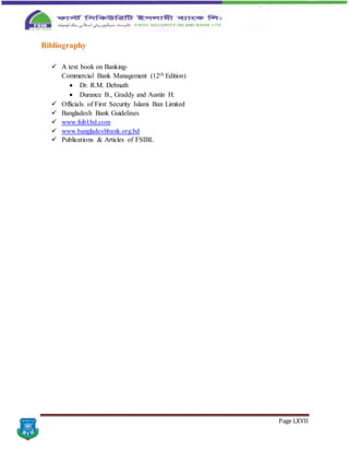 Page LXVII
Bibliography
 A text book on Banking-
Commercial Bank Management (12th Edition)
 Dr. R.M. Debnath
 Durance B., Graddy and Austin H.
 Officials of First Security Islami Ban Limited
 Bangladesh Bank Guidelines
 www.fsibl.bd.com
 www.bangladeshbank.org.bd
 Publications & Articles of FSIBL
 