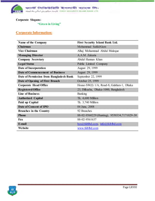 Page LXVIII
Corporate Slogans:
“Green in Living”
Corporate Information:
Name of the Company First Security Islami Bank Ltd.
Chairman Mohammad SaifulAlam
Vice Chairman Alhaj Mohammad Abdul Maleque
Managing Director A.A.M. Zakaria
Company Secretary Abdul Hannan Khan
Legal Status Public Limited Company
Date of Incorporation August 29, 1999
Date of Commencement of Business August 29, 1999
Date of Permission from Bangladesh Bank September 22, 1999
Date of Opening of First Branch October 25, 1999
Corporate Head Office House-SW(I) 1/A, Road-8, Gulshan-1, Dhaka
RegisteredOffice 23, Dilkusha, Dhaka-1000, Bangladesh
Line of Business Banking
Authorized Capital Tk. 4,600 Million
Paid up Capital Tk. 3,740 Million
Date of Consent of IPO 04 June, 2008
Branches in the Country 92 Branches
Phone 88-02-9560229 (Hunting), 9550334,7171029-30
Fax 88-02-9561637
E-mail bcs@fsiblbd.com, info@fsiblbd.com
Website www.fsiblbd.com
 