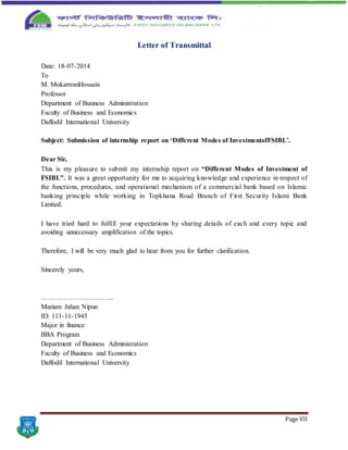Page VII
Letter of Transmittal
Date: 18-07-2014
To
M. MokarromHossain
Professor
Department of Business Administration
Faculty of Business and Economics
Daffodil International University
Subject: Submission of internship report on ‘Different Modes of InvestmentofFSIBL’.
Dear Sir,
This is my pleasure to submit my internship report on “Different Modes of Investment of
FSIBL”. It was a great opportunity for me to acquiring knowledge and experience in respect of
the functions, procedures, and operational mechanism of a commercial bank based on Islamic
banking principle while working in Topkhana Road Branch of First Security Islami Bank
Limited.
I have tried hard to fulfill your expectations by sharing details of each and every topic and
avoiding unnecessary amplification of the topics.
Therefore, I will be very much glad to hear from you for further clarification.
Sincerely yours,
…………………………..
Mariam Jahan Nipun
ID: 111-11-1945
Major in finance
BBA Program
Department of Business Administration
Faculty of Business and Economics
Daffodil International University
 