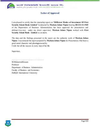 Page VIII
Letter of Approval
I am pleased to certify that the internship report on “Different Modes of Investment Of First
Security Islami Bank Limited "conducted by Mariam Jahan Nipun bearing ID:111-11-1945
of the Department of Business Administration has been approved for presentation and
defense/viva-voce under my direct supervisor. Mariam Jahan Nipun worked with First
Security Islami Bank Limited as an intern.
The data and the findings presented in the report are the authentic work of Mariam Jahan
Nipun. I recommend the report prepared by Mariam Jahan Nipun for Presentation. She bears a
good moral character and pleasingpersonality.
I wish her all the success in every step of her life.
Supervisor,
………………………………………….
M.MokarromHossain
Professor
Department of Business Administration
Faculty of Business and Economics
Daffodil International University
 