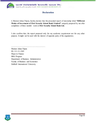 Page IX
Declaration
I, Mariam Jahan Nipun, hereby declare that the presented report of internship titled “Different
Modes of Investment of First Security Islami Bank Limited” uniquely prepared by me after
completion of three months’ work in First Security Islami Bank Ltd.
I also confirm that, the report prepared only for my academic requirement not for any other
purpose. It might not be used with the interest of opposite party of the organization.
………………………………………………
Mariam Jahan Nipun
ID: 111-11-1945
Major in Finance
BBA Program
Department of Business Administration
Faculty of Business and Economics
Daffodil International University
 