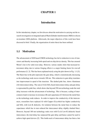 CHAPTER 1
Introduction
In this introductory chapter, we ﬁrst discuss about the motivation in carrying out the re-
search investigation on integrated optical Mach-Zehnder interferometer (MZI) in silicon-
on-insulator (SOI) platform. Afterwards, the major objectives of this work have been
discussed in brief. Finally, the organization of entire thesis has been outlined.
1.1 Motivation
The advancement of SOI based CMOS technology has led to reduction in size of tran-
sistors and thereby increasing both speed and on-chip device density. This has ensured
Moore’s law to be valid even today. However, various studies show that increased in-
terconnect delay due to various fringing effects is a major limiting factor for over-all
performance [1, 2]. This has been explained nicely using the plot shown in Fig. 1.1 [3].
The black line in the plot represents the gate delay, which is monotonically decreasing
as the technology node moves towards 100 nm. This reduction in gate delay translates
into improvement in speed of the transistor. The dashed pink line, shows Aluminum
(Al) interconnect delay. The sum of Al & SiO2 based interconnect delay and gate delay
is represented by pink line, which shows that beyond 250 nm technology node the total
delay increases with the advancement of technology. This is because, scaling of inter-
connects leads to increase in resistance (R) and capacitance (C) between the metal lines
as the technology node reduces. In order to improve the conductivity of the intercon-
nects, researchers have replaced Al with Copper (Cu),which has higher conductivity
and SiO2 with Low-K dielectric, for isolation between the metal lines to reduce the
capacitance which has in turn reduced the interconnect delay slightly (dashed blue).
However, beyond 180 nm technology node even with Cu & Low-K dielectric based
interconnect, the total delay has surpassed the gate delay and hence cannot be used to
achieve high speed devices [2]. This bottle-neck of interconnect delay has been a hot
 