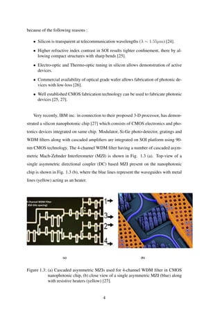 because of the following reasons :
• Silicon is transparent at telecommunication wavelengths (λ ∼ 1.55µm) [24].
• Higher refractive index contrast in SOI results tighter conﬁnement, there by al-
lowing compact structures with sharp bends [25].
• Electro-optic and Thermo-optic tuning in silicon allows demonstration of active
devices.
• Commercial availability of optical grade wafer allows fabrication of photonic de-
vices with low-loss [26].
• Well established CMOS fabrication technology can be used to fabricate photonic
devices [25, 27].
Very recently, IBM inc. in connection to their proposed 3-D processor, has demon-
strated a silicon nanophotonic chip [27] which consists of CMOS electronics and pho-
tonics devices integrated on same chip. Modulator, Si-Ge photo-detector, gratings and
WDM ﬁlters along with cascaded ampliﬁers are integrated on SOI platform using 90-
nm CMOS technology. The 4-channel WDM ﬁlter having a number of cascaded asym-
metric Mach-Zehnder Interferometer (MZI) is shown in Fig. 1.3 (a). Top-view of a
single asymmetric directional coupler (DC) based MZI present on the nanophotonic
chip is shown in Fig. 1.3 (b), where the blue lines represent the waveguides with metal
lines (yellow) acting as an heater.
4 Channel WDM Filter
( 850 GHz spacing)
(a) (b)
Figure 1.3: (a) Cascaded asymmetric MZIs used for 4-channel WDM ﬁlter in CMOS
nanophotonic chip, (b) close view of a single asymmetric MZI (blue) along
with resistive heaters (yellow) [27].
4
 