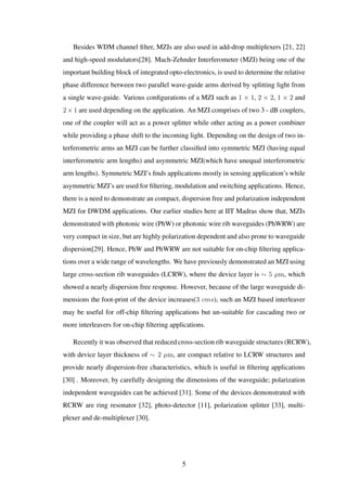 Besides WDM channel ﬁlter, MZIs are also used in add-drop multiplexers [21, 22]
and high-speed modulators[28]. Mach-Zehnder Interferometer (MZI) being one of the
important building block of integrated opto-electronics, is used to determine the relative
phase difference between two parallel wave-guide arms derived by splitting light from
a single wave-guide. Various conﬁgurations of a MZI such as 1 × 1, 2 × 2, 1 × 2 and
2×1 are used depending on the application. An MZI comprises of two 3 - dB couplers,
one of the coupler will act as a power splitter while other acting as a power combiner
while providing a phase shift to the incoming light. Depending on the design of two in-
terferometric arms an MZI can be further classiﬁed into symmetric MZI (having equal
interferometric arm lengths) and asymmetric MZI(which have unequal interferometric
arm lengths). Symmetric MZI’s ﬁnds applications mostly in sensing application’s while
asymmetric MZI’s are used for ﬁltering, modulation and switching applications. Hence,
there is a need to demonstrate an compact, dispersion free and polarization independent
MZI for DWDM applications. Our earlier studies here at IIT Madras show that, MZIs
demonstrated with photonic wire (PhW) or photonic wire rib waveguides (PhWRW) are
very compact in size, but are highly polarization dependent and also prone to waveguide
dispersion[29]. Hence, PhW and PhWRW are not suitable for on-chip ﬁltering applica-
tions over a wide range of wavelengths. We have previously demonstrated an MZI using
large cross-section rib waveguides (LCRW), where the device layer is ∼ 5 µm, which
showed a nearly dispersion free response. However, because of the large waveguide di-
mensions the foot-print of the device increases(3 cms), such an MZI based interleaver
may be useful for off-chip ﬁltering applications but un-suitable for cascading two or
more interleavers for on-chip ﬁltering applications.
Recently it was observed that reduced cross-section rib waveguide structures (RCRW),
with device layer thickness of ∼ 2 µm, are compact relative to LCRW structures and
provide nearly dispersion-free characteristics, which is useful in ﬁltering applications
[30] . Moreover, by carefully designing the dimensions of the waveguide; polarization
independent waveguides can be achieved [31]. Some of the devices demonstrated with
RCRW are ring resonator [32], photo-detector [11], polarization splitter [33], multi-
plexer and de-multiplexer [30].
5
 