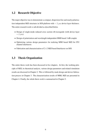 1.2 Research Objective
The major objective was to demonstrate a compact, dispersion-free and nearly polariza-
tion independent MZI structures in SOI platform with ∼ 2 µm device layer thickness.
The entire research work is sub-divided as described below.
• Design of single-mode reduced cross section rib-waveguide (with device layer
∼ 2 µm)
• Design of polarization and wavelength independent MMI based 3-dB coupler
• Optimizing various design parameters for realizing MMI based MZI for ITU
channel interleaver.
• Fabrication and characterization of 2×2 MZI based Interleaver on SOI.
1.3 Thesis Organization
The entire thesis work has been discussed in ﬁve chapters. At ﬁrst, the working prin-
ciple of MZI, its theoretical analysis, various design parameters and related simulation
results are discussed in Chapter 2. This is followed by mask design and device fabrica-
tion process in Chapter 3. The characterization results of MMI, MZI are presented in
Chapter 4. Finally, the whole thesis work is summarized in Chapter 5.
6
 