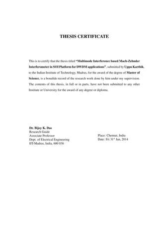 THESIS CERTIFICATE
This is to certify that the thesis titled “Multimode Interference based Mach-Zehnder
Interferometer in SOI Platform for DWDM applications”, submitted by Uppu Karthik,
to the Indian Institute of Technology, Madras, for the award of the degree of Master of
Science, is a bonaﬁde record of the research work done by him under my supervision.
The contents of this thesis, in full or in parts, have not been submitted to any other
Institute or University for the award of any degree or diploma.
Dr. Bijoy K. Das
Research Guide
Associate Professor
Dept. of Electrical Engineering
IIT-Madras, India, 600 036
Place: Chennai, India
Date: Fri 31st
Jan, 2014
 