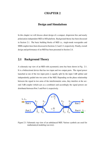 CHAPTER 2
Design and Simulations
In this chapter we will discuss about design of a compact, dispersion free and nearly
polarization independent MZI in SOI platform. Background theory has been discussed
in Section 2.1. The basic building blocks of MZI i.e., single-mode waveguides and
MMI couplers have been discussed in Sections 2.2 and 2.3, respectively. Finally, overall
design and performance of an MZI has been presented in Section 2.4.
2.1 Background Theory
A schematic top view of an MZI with asymmetric arms has been shown in Fig. 2.1.
It is a bidirectional device that has two input and two output ports. The signal power
launched at one of the two input ports is equally split by the input 3-dB splitter and
independently guided into two arms of the MZI. Depending on the phase relationship
between the signal in two arms of the interferometric arms, they interfere at the sec-
ond 3-dB coupler (which acts as a combiner) and accordingly the signal powers are
distributed between Port 3 and Port 4, respectively.
Port 2 Port 4
Port 1 Port 3
E11
E21
E12
E22
E13
E23
E14
E24
L+ ΔL
2
L- ΔL
2
MMIMMI
λλλi , λi+1 λi
λi + 1
Figure 2.1: Schematic top view of an unbalanced MZI. Various symbols are used for
mathematical modeling (see text).
 