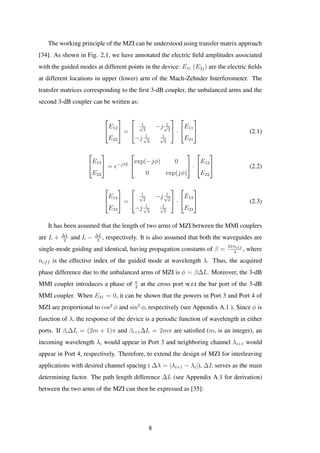 The working principle of the MZI can be understood using transfer matrix approach
[34]. As shown in Fig. 2.1, we have annotated the electric ﬁeld amplitudes associated
with the guided modes at different points in the device: E1i (E2j) are the electric ﬁelds
at different locations in upper (lower) arm of the Mach-Zehnder Interferometer. The
transfer matrices corresponding to the ﬁrst 3-dB coupler, the unbalanced arms and the
second 3-dB coupler can be written as:


E12
E22

 =


1√
2
−j 1√
2
−j 1√
2
1√
2

 ·


E11
E21

 (2.1)


E13
E23

 = e−jβL


exp(−jφ) 0
0 exp(jφ)

 ·


E12
E22

 (2.2)


E14
E24

 =


1√
2
−j 1√
2
−j 1√
2
1√
2

 ·


E13
E23

 (2.3)
It has been assumed that the length of two arms of MZI between the MMI couplers
are L + ∆L
2
and L − ∆L
2
, respectively. It is also assumed that both the waveguides are
single-mode guiding and identical, having propagation constants of β =
2πneff
λ
, where
neff is the effective index of the guided mode at wavelength λ. Thus, the acquired
phase difference due to the unbalanced arms of MZI is φ = β∆L. Moreover, the 3-dB
MMI coupler introduces a phase of π
2
at the cross port w.r.t the bar port of the 3-dB
MMI coupler. When E21 = 0, it can be shown that the powers in Port 3 and Port 4 of
MZI are proportional to cos2
φ and sin2
φ, respectively (see Appendix A.1 ). Since φ is
function of λ, the response of the device is a periodic function of wavelength in either
ports. If βi∆L = (2m + 1)π and βi+1∆L = 2mπ are satisﬁed (m, is an integer), an
incoming wavelength λi would appear in Port 3 and neighboring channel λi+1 would
appear in Port 4, respectively. Therefore, to extend the design of MZI for interleaving
applications with desired channel spacing ( ∆λ = |λi+1 − λi|), ∆L serves as the main
determining factor. The path length difference ∆L (see Appendix A.1 for derivation)
between the two arms of the MZI can then be expressed as [35]:
8
 