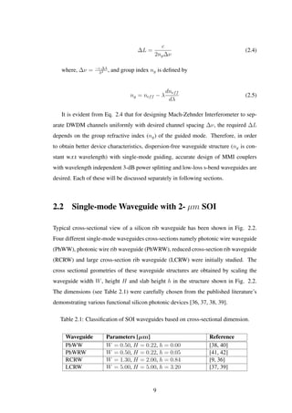 ∆L =
c
2ng∆ν
(2.4)
where, ∆ν = −c.∆λ
λ2 , and group index ng is deﬁned by
ng = neff − λ
dneff
dλ
(2.5)
It is evident from Eq. 2.4 that for designing Mach-Zehnder Interferometer to sep-
arate DWDM channels uniformly with desired channel spacing ∆ν, the required ∆L
depends on the group refractive index (ng) of the guided mode. Therefore, in order
to obtain better device characteristics, dispersion-free waveguide structure (ng is con-
stant w.r.t wavelength) with single-mode guiding, accurate design of MMI couplers
with wavelength independent 3-dB power splitting and low-loss s-bend waveguides are
desired. Each of these will be discussed separately in following sections.
2.2 Single-mode Waveguide with 2- µm SOI
Typical cross-sectional view of a silicon rib waveguide has been shown in Fig. 2.2.
Four different single-mode waveguides cross-sections namely photonic wire waveguide
(PhWW), photonic wire rib waveguide (PhWRW), reduced cross-section rib waveguide
(RCRW) and large cross-section rib waveguide (LCRW) were initially studied. The
cross sectional geometries of these waveguide structures are obtained by scaling the
waveguide width W, height H and slab height h in the structure shown in Fig. 2.2.
The dimensions (see Table 2.1) were carefully chosen from the published literature’s
demonstrating various functional silicon photonic devices [36, 37, 38, 39].
Table 2.1: Classiﬁcation of SOI waveguides based on cross-sectional dimension.
Waveguide Parameters [µm] Reference
PhWW W = 0.50, H = 0.22, h = 0.00 [38, 40]
PhWRW W = 0.50, H = 0.22, h = 0.05 [41, 42]
RCRW W = 1.30, H = 2.00, h = 0.84 [9, 36]
LCRW W = 5.00, H = 5.00, h = 3.20 [37, 39]
9
 