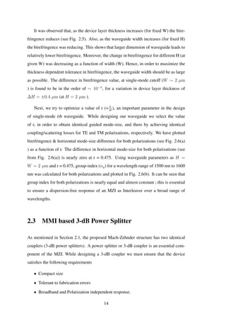 It was observed that, as the device layer thickness increases (for ﬁxed W) the bire-
fringence reduces (see Fig. 2.5). Also, as the waveguide width increases (for ﬁxed H)
the birefringence was reducing. This shows that larger dimension of waveguide leads to
relatively lower birefringence. Moreover, the change in birefringence for different H (at
given W) was decreasing as a function of width (W). Hence, in order to maximize the
thickness dependent tolerance in birefringence, the waveguide width should be as large
as possible. The difference in birefringence value, at single-mode cutoff (W ∼ 2 µm
) is found to be in the order of ∼ 10−5
, for a variation in device layer thickness of
∆H = ±0.4 µm (at H = 2 µm ).
Next, we try to optimize a value of r (= h
H
), an important parameter in the design
of single-mode rib waveguide. While designing our waveguide we select the value
of r, in order to obtain identical guided mode-size, and there by achieving identical
coupling/scattering losses for TE and TM polarizations, respectively. We have plotted
birefringence & horizontal mode-size difference for both polarizations (see Fig. 2.6(a)
) as a function of r. The difference in horizontal mode-size for both polarizations (see
from Fig. 2.6(a)) is nearly zero at r = 0.475. Using waveguide parameters as H =
W = 2 µm and r = 0.475, group-index (ng) for a wavelength range of 1500 nm to 1600
nm was calculated for both polarizations and plotted in Fig. 2.6(b). It can be seen that
group index for both polarizations is nearly equal and almost constant ; this is essential
to ensure a dispersion-free response of an MZI as Interleaver over a broad range of
wavelengths.
2.3 MMI based 3-dB Power Splitter
As mentioned in Section 2.1, the proposed Mach-Zehnder structure has two identical
couplers (3-dB power splitters). A power splitter or 3-dB coupler is an essential com-
ponent of the MZI. While designing a 3-dB coupler we must ensure that the device
satisﬁes the following requirements
• Compact size
• Tolerant to fabrication errors
• Broadband and Polarization independent response.
14
 
