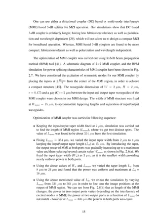 One can use either a directional coupler (DC) based or multi-mode interference
(MMI) based 3-dB splitter for MZI operation. Our simulations show that DC based
3-dB coupler is relatively longer, having low fabrication tolerance as well as polariza-
tion and wavelength dependent [29], which will not allow us to design a compact MZI
for broadband operation. Whereas, MMI based 3-dB couplers are found to be more
compact, fabrication tolerant as well as polarization and wavelength independent.
The optimization of MMI coupler was carried out using R-Soft beam propagation
method (BPM) tool [44]. A schematic diagram of 2×2 MMI coupler, and the BPM
simulation for power splitting characteristics of MMI coupler have been shown in Fig.
2.7. We have considered the excitation of symmetric modes for our MMI coupler by
placing the inputs at ±Wmmi
6
from the center of the MMI region, in order to achieve
a compact structure [45]. The waveguide dimensions of W = 2 µm, H = 2 µm,
r = 0.475 and a gap (G) = 2 µm between the input and output taper waveguides of the
MMI coupler were chosen in our MMI design. The width of MMI structure was ﬁxed
at Wmmi = 15 µm, to accommodate tappering lengths and separation of input/output
waveguides.
Optimization of MMI coupler was carried in following sequence:
• Keeping the input/output taper width ﬁxed at 2 µm, simulation was carried out
to ﬁnd the length of MMI region (Lmmi), where we get two distinct spots. The
value of Lmmi was found to be about 354 µm from the ﬁrst simulation.
• Fixing Lmmi = 354 µm, we varied the input taper width from 2 µm to 4 µm
keeping the input/output taper length (Lit) at 15 µm. By introducing the taper,
the output power of MMI at both ports was gradually increasing up to a maximum
value and then reducing beyond certain value Wmmi, as shown in Fig. 2.8(a). We
ﬁxed the input taper width (Wit) as 3 µm, as it is the smallest width providing
nearly uniform power in both ports.
• Using the above values of Wit and Lmmi, we varied the taper length Lit from
8 µm to 24 µm and found that the power was uniform and maximum at Lit =
18 µm.
• Using the above mentioned value of Lit, we re-ran the simulation by varying
Lmmi from 334 µm to 364 µm in order to ﬁne tune the image positions at the
output of MMI region. We can see from Fig. 2.8(b) that as length of the MMI
changes, the power in two output ports varies depending on the interference of
excited modes in MMI; the power at two output ports as a function of Lmmi do
not match - however at Lmmi = 346 µm the powers in both ports was equal.
15
 