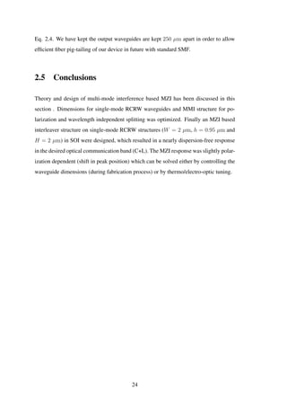 Eq. 2.4. We have kept the output waveguides are kept 250 µm apart in order to allow
efﬁcient ﬁber pig-tailing of our device in future with standard SMF.
2.5 Conclusions
Theory and design of multi-mode interference based MZI has been discussed in this
section . Dimensions for single-mode RCRW waveguides and MMI structure for po-
larization and wavelength independent splitting was optimized. Finally an MZI based
interleaver structure on single-mode RCRW structures (W = 2 µm, h = 0.95 µm and
H = 2 µm) in SOI were designed, which resulted in a nearly dispersion-free response
in the desired optical communication band (C+L). The MZI response was slightly polar-
ization dependent (shift in peak position) which can be solved either by controlling the
waveguide dimensions (during fabrication process) or by thermo/electro-optic tuning.
24
 
