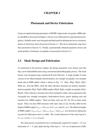 CHAPTER 3
Photomask and Device Fabrication
Using our optimized design parameters of RCRW single-mode waveguides, MMI split-
ter and MZI as discussed in Chapter 2, devices were fabricated for experimental investi-
gations. Suitable masks were designed and fabricated for deﬁning the device structures;
details of which have been discussed in Section 3.1. The device fabrication steps have
been presented in Section 3.2. Finally, experimentally obtained properties (losses and
mode-proﬁles) of reference waveguides are presented in Section 3.3.
3.1 Mask Design and Fabrication
As mentioned in the previous chapter, the design parameters were chosen such that
they can be deﬁned/fabricated using conventional photolithography process. The mask
layouts were designed using commercial R-soft CAD tool. A single module of mask
consists of two Mach-Zehnder Interferometers, two straight waveguides, two meander
bends and an MMI splitter which is shown in Fig. 3.1. Here, (Wg3, Wg4), (Wg7,
Wg8) etc., form the MZIs, while the other reference structures are namely, meander-
bend waveguides (Wg2, Wg9), MMI couplers (Wg5, Wg6), straight waveguides (Wg1,
Wg10). These reference structures have been included to study various parameters like
waveguide loss (straight waveguide), bend-induced losses, power splitting ratio and
insertion loss (MMI coupler). There are three such sets (S1, S2, S3) in entire mask
layout. These sets have MZI structures with same value of ∆L, but they differ by the
length of MMI coupler (Lmmi = 346 µm, 353.5 µm, and 361 µm). The different lengths
of MMI coupler ( Lmmi, Lmmi +∆Lmmi, Lmmi +2∆Lmmi) , was choosen by taking into
account the fabrication errors in width. The overall dimension of the mask layout is
2.5 cm (width) × 2 cm (length).
The mask layout is transferred over a commercially acquired Cr coated (∼ 50 nm)
mask plate (4" × 4" glass plate) having a thin layer (∼ 540 nm) of photoresist (AZP-
 