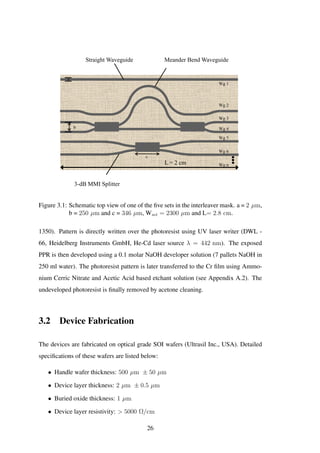 Straight Waveguide Meander Bend Waveguide
3-dB MMI Splitter
Wg 2
Wg 3
Wg 1
Wg 4
Wg 5
Wg 6
b
a
c
L = 2 cm Wg n
Figure 3.1: Schematic top view of one of the ﬁve sets in the interleaver mask. a = 2 µm,
b = 250 µm and c = 346 µm, Wset = 2300 µm and L= 2.8 cm.
1350). Pattern is directly written over the photoresist using UV laser writer (DWL -
66, Heidelberg Instruments GmbH, He-Cd laser source λ = 442 nm). The exposed
PPR is then developed using a 0.1 molar NaOH developer solution (7 pallets NaOH in
250 ml water). The photoresist pattern is later transferred to the Cr ﬁlm using Ammo-
nium Cerric Nitrate and Acetic Acid based etchant solution (see Appendix A.2). The
undeveloped photoresist is ﬁnally removed by acetone cleaning.
3.2 Device Fabrication
The devices are fabricated on optical grade SOI wafers (Ultrasil Inc., USA). Detailed
speciﬁcations of these wafers are listed below:
• Handle wafer thickness: 500 µm ± 50 µm
• Device layer thickness: 2 µm ± 0.5 µm
• Buried oxide thickness: 1 µm
• Device layer resistivity: > 5000 Ω/cm
26
 