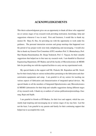 ACKNOWLEDGEMENTS
This thesis acknowledgment gives me an opportunity to thank all those who supported
me at various stages of my research work providing motivation, knowledge, help and
suggestions whenever I was in need. First and foremost, I would like to thank my
mentor Dr. Bijoy K. Das, for providing me with the opportunity to work under his
guidance. The personal interaction sessions and group meetings that happened over
the period of my project work were truly enlightening and encouraging. I would also
like to thank my General Test Committee (GTC) members Prof. E. Bhattacharya, Prof.
Hari Shankar Ramchandran, Dr. Deepa Venkitesh, Prof. C. Vijayan, for their valuable
suggestions that helped me to ﬁne tune my research work. I am thankful to Electrical
Engineering Department, IIT Madras and all the faculty of Microelectronics & MEMS
labs for providing me with the required facilities to carry out my experimental work.
My special thanks to the support staff Mr. Prakash, Mr. Rajendran and Mr. Sreed-
har for their timely help on various technicalities pertaining to the fabrication and char-
acterization equipments and setup. I am grateful to all my seniors for teaching me
various aspects of fabrication and characterization of integrated optical devices. My
special thanks to all the members of Integrated Optoelectronics and, Microelectronics
& MEMS Laboratories for their help and valuable suggestions during different stages
of my research work. I thank my co-authors of various publications/proceedings, Gau-
rang, Rajat and Sujith.
I am grateful to friends at IIT-Madras, for their love and support, which has con-
stantly kept inspiring and encouraging me at various stages of my stay here. Last but
not the least, I am grateful to my parents and family for their continuing support that
helped me to accomplish this work.
ii
 