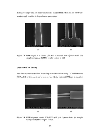 Baking for longer time can induce cracks in the hardened PPR which can not effectively
work as mask resulting in discontinuous waveguides.
(a) (b)
Figure 3.3: SEM images of a sample (IOL-UK 1) without post exposure bake: (a)
straight waveguide (b) MMI coupler section in SOI.
(iv) Reactive Ion Etching
The rib structures are realized by etching un-masked silicon using OXFORD Plasma
80 Plus RIE system. As it can be seen in Fig. 3.2, the patterned PPR acts as mask for
(a) (b)
Figure 3.4: SEM images of sample (IOL-UK2) with post exposure bake: (a) straight
waveguide (b) MMI coupler section.
29
 