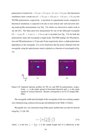 polarization is found to be ∼ 3.3 µm × 2.2 µm (∼ 2.7 µm × 2.3 µm). Our theoretical
simulations show a mode-size of ∼ 1.55 µm × 1.62 µm (∼ 1.52 µm × 1.55 µm) for
TE(TM) polarizations, respectively. A deviation in experimental results compared to
theoretical simulations is expected to be due to non-vertical side wall and errors dur-
ing mode-proﬁle measurements (see Fig. 3.6) which was observed in earlier work at
our lab [47]. The fabry perot loss measurement for one of the fabricated waveguide
(H ∼ 2 µm, W < 2 µm, L ∼ 1.2cms) are is recorded (see Fig. 3.9) for both the
polarizations; shows the waveguide is single-mode. The FSR reading’s for TE polariza-
tion and TM polarizations is 23 pm and 19 pm respectively shows a slight polarization
dependence in the waveguide. It is to be noted here that the power obtained from the
waveguide; using the optical power meter is plotted as a function of wavelength in Fig.
3.9.
y
x
ωx= 3.3 µm; ωy= 2.2 µm ωx= 2.7 µm; ωy= 2.3 µm
(a) (b)
Figure 3.8: Captured intensity proﬁles for TE (a), and TM (b) polarizations, respec-
tively. ωx is the mode spread in horizontal direction and ωy is the mode
spread in vertical direction. Results correspond to set S3 of sample IOL-
UK4.
The waveguide width and etch-depth of the waveguides of the two working samples
were obtained using confocal microscope and tabulated in the Table 3.2 below:
Waveguide loss was measured using Fabry-perot method that can then be derived
using Eq. 3.1 [48, 49].
α =
1
L
ln
1
R
√
ζ − 1
√
ζ + 1
(3.1)
where, α is the loss, ζ = Imax
Imin
, L is the sample length and R is reﬂectivity at the
34
 