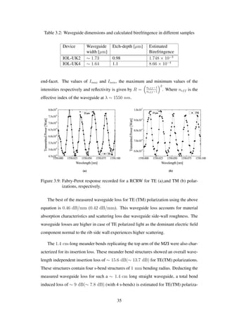 Table 3.2: Waveguide dimensions and calculated birefringence in different samples
Device Waveguide
width [µm]
Etch-depth [µm] Estimated
Birefringence
IOL-UK2 ∼ 1.73 0.98 1.748 × 10−3
IOL-UK4 ∼ 1.64 1.1 8.66 × 10−4
end-facet. The values of Imax and Imin, the maximum and minimum values of the
intensities respectively and reﬂectivity is given by R =
neff −1
neff −1
2
. Where neff is the
effective index of the waveguide at λ ∼ 1550 nm.
(a) (b)
1550.000 1550.025 1550.050 1550.075 1550.100
6.0x10-4
7.0x10-4
8.0x10-4
9.0x10-4
1.0x10-3
19 pm
TransmittedPower[Watt]
Wavelength [nm]
TM
1550.000 1550.025 1550.050 1550.075 1550.100
4.5x10-4
5.0x10-4
5.5x10-4
6.0x10-4
6.5x10-4
7.0x10-4
7.5x10-4
8.0x10-4
TransmittedPower[Watt]
Wavelength [nm]
TE
23 pm
Figure 3.9: Fabry-Perot response recorded for a RCRW for TE (a),and TM (b) polar-
izations, respectively.
The best of the measured waveguide loss for TE (TM) polarization using the above
equation is 0.46 dB/mm (0.42 dB/mm). This waveguide loss accounts for material
absorption characteristics and scattering loss due waveguide side-wall roughness. The
waveguide losses are higher in case of TE polarized light as the dominant electric ﬁeld
component normal to the rib side wall experiences higher scattering.
The 1.4 cm-long meander bends replicating the top arm of the MZI were also char-
acterized for its insertion loss. These meander bend structures showed an overall wave-
length independent insertion loss of ∼ 15.6 dB(∼ 13.7 dB) for TE(TM) polarizations.
These structures contain four s-bend structures of 1 mm bending radius. Deducting the
measured waveguide loss for such a ∼ 1.4 cm long straight waveguide, a total bend
induced loss of ∼ 9 dB(∼ 7.8 dB) (with 4 s-bends) is estimated for TE(TM) polariza-
35
 