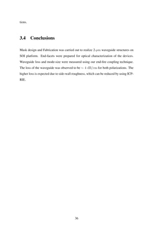 tions.
3.4 Conclusions
Mask design and Fabrication was carried out to realize 2-µm waveguide structures on
SOI platform. End-facets were prepared for optical characterization of the devices.
Waveguide loss and mode-size were measured using our end-ﬁre coupling technique.
The loss of the waveguide was observed to be ∼ 4 dB/cm for both polarizations. The
higher loss is expected due to side-wall roughness, which can be reduced by using ICP-
RIE.
36
 