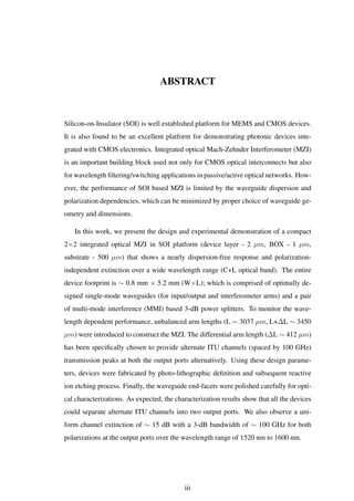 ABSTRACT
Silicon-on-Insulator (SOI) is well established platform for MEMS and CMOS devices.
It is also found to be an excellent platform for demonstrating photonic devices inte-
grated with CMOS electronics. Integrated optical Mach-Zehnder Interferometer (MZI)
is an important building block used not only for CMOS optical interconnects but also
for wavelength ﬁltering/switching applications in passive/active optical networks. How-
ever, the performance of SOI based MZI is limited by the waveguide dispersion and
polarization dependencies, which can be minimized by proper choice of waveguide ge-
ometry and dimensions.
In this work, we present the design and experimental demonstration of a compact
2×2 integrated optical MZI in SOI platform (device layer - 2 µm, BOX - 1 µm,
substrate - 500 µm) that shows a nearly dispersion-free response and polarization-
independent extinction over a wide wavelength range (C+L optical band). The entire
device footprint is ∼ 0.8 mm × 5.2 mm (W×L); which is comprised of optimally de-
signed single-mode waveguides (for input/output and interferometer arms) and a pair
of multi-mode interference (MMI) based 3-dB power splitters. To monitor the wave-
length dependent performance, unbalanced arm lengths (L ∼ 3037 µm, L+∆L ∼ 3450
µm) were introduced to construct the MZI. The differential arm length (∆L ∼ 412 µm)
has been speciﬁcally chosen to provide alternate ITU channels (spaced by 100 GHz)
transmission peaks at both the output ports alternatively. Using these design parame-
ters, devices were fabricated by photo-lithographic deﬁnition and subsequent reactive
ion etching process. Finally, the waveguide end-facets were polished carefully for opti-
cal characterizations. As expected, the characterization results show that all the devices
could separate alternate ITU channels into two output ports. We also observe a uni-
form channel extinction of ∼ 15 dB with a 3-dB bandwidth of ∼ 100 GHz for both
polarizations at the output ports over the wavelength range of 1520 nm to 1600 nm.
iii
 