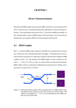 CHAPTER 4
Device Characterizations
The fabricated MMI couplers and asymmetric MZIs (interleavers) were characterized in
terms of insertion loss, wavelength & polarization dependencies, and inter-channel ex-
tinctions. The experimental setup shown in Fig. 3.7, has been modiﬁed accordingly. At
ﬁrst, characterization results of MMI couplers will be presented. Later, the interleaver
characteristics of asymmetric MZIs have been presented and discussed.
4.1 MMI Coupler
The 2 × 2 reference MMI couplers adjacent to the MZI were characterized for insertion
loss, polarization and wavelength dependent throughput. Transmitted powers and in-
tensity proﬁles measured at two output ports indicates uniform power splitting of MMI
couplers (see Fig. 4.1). The splitting of the MMI coupler was then recorded over the
entire λ = 1520 nm to 1600 nm band. As expected from our theoretical predictions,
MMI couplers showed a polarization independent and uniform power splitting across
the entire C+L band (see Fig. 4.2) [29].
Input
Lmmi
1
2
3
4
Wmmi
g
Figure 4.1: Captured intensity proﬁles at the two output ports of a MMI coupler show-
ing uniform power splitting at bar (Port 3) and cross (Port 4) port. The
proﬁles are recorded at λ = 1550 nm for TE polarization from MMI cou-
pler in set S2 of IOL-UK4.
 