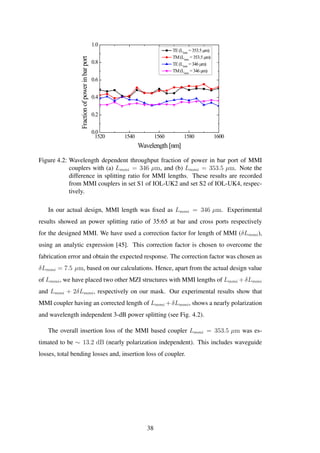 1520 1540 1560 1580 1600
0.0
0.2
0.4
0.6
0.8
1.0
Fractionofpowerinbarport
Wavelength [nm]
TE(Lmmi
=353.5 µm)
TM(Lmmi
=353.5 µm)
TE(Lmmi
=346 µm)
TM(Lmmi
=346 µm)
Figure 4.2: Wavelength dependent throughput fraction of power in bar port of MMI
couplers with (a) Lmmi = 346 µm, and (b) Lmmi = 353.5 µm. Note the
difference in splitting ratio for MMI lengths. These results are recorded
from MMI couplers in set S1 of IOL-UK2 and set S2 of IOL-UK4, respec-
tively.
In our actual design, MMI length was ﬁxed as Lmmi = 346 µm. Experimental
results showed an power splitting ratio of 35:65 at bar and cross ports respectively
for the designed MMI. We have used a correction factor for length of MMI (δLmmi),
using an analytic expression [45]. This correction factor is chosen to overcome the
fabrication error and obtain the expected response. The correction factor was chosen as
δLmmi = 7.5 µm, based on our calculations. Hence, apart from the actual design value
of Lmmi, we have placed two other MZI structures with MMI lengths of Lmmi + δLmmi
and Lmmi + 2δLmmi, respectively on our mask. Our experimental results show that
MMI coupler having an corrected length of Lmmi + δLmmi, shows a nearly polarization
and wavelength independent 3-dB power splitting (see Fig. 4.2).
The overall insertion loss of the MMI based coupler Lmmi = 353.5 µm was es-
timated to be ∼ 13.2 dB (nearly polarization independent). This includes waveguide
losses, total bending losses and, insertion loss of coupler.
38
 