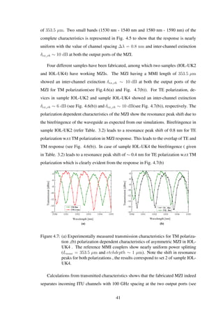 of 353.5 µm. Two small bands (1530 nm - 1540 nm and 1580 nm - 1590 nm) of the
complete characteristics is represented in Fig. 4.5 to show that the response is nearly
uniform with the value of channel spacing ∆λ = 0.8 nm and inter-channel extinction
δex_ch ∼ 10 dB at both the output ports of the MZI.
Four different samples have been fabricated, among which two samples (IOL-UK2
and IOL-UK4) have working MZIs. The MZI having a MMI length of 353.5 µm
showed an inter-channel extinction δex_ch ∼ 10 dB at both the output ports of the
MZI for TM polarization(see Fig.4.6(a) and Fig. 4.7(b)). For TE polarization, de-
vices in sample IOL-UK2 and sample IOL-UK4 showed an inter-channel extinction
δex_ch ∼ 6 dB (see Fig. 4.6(b)) and δex_ch ∼ 10 dB(see Fig. 4.7(b)), respectively. The
polarization dependent characteristics of the MZI show the resonance peak shift due to
the birefringence of the waveguide as expected from our simulations. Birefringence in
sample IOL-UK2 (refer Table. 3.2) leads to a resonance peak shift of 0.8 nm for TE
polarization w.r.t TM polarization in MZI response. This leads to the overlap of TE and
TM response (see Fig. 4.6(b)). In case of sample IOL-UK4 the birefringence ( given
in Table. 3.2) leads to a resonance peak shift of ∼ 0.4 nm for TE polarization w.r.t TM
polarization which is clearly evident from the response in Fig. 4.7(b)
1550 1551 1552 1553 1554 1555
-16
-14
-12
-10
-8
-6
-4
Transmission[dBm]
Wavelength [nm]
TM Bar
TM Cross
1550 1551 1552 1553 1554 1555
-18
-16
-14
-12
-10
-8
-6
-4
Transmission[dBm]
Wavelength [nm]
TE - Bar
TM - Bar
(a) (b)
Figure 4.7: (a) Experimentally measured transmission characteristics for TM polariza-
tion ,(b) polarization dependent characteristics of asymmetric MZI in IOL-
UK4 . The reference MMI couplers show nearly uniform power splitting
(Lmmi = 353.5 µm and etchdepth ∼ 1 µm). Note the shift in resonance
peaks for both polarizations , the results correspond to set 2 of sample IOL-
UK4.
Calculations from transmitted characteristics shows that the fabricated MZI indeed
separates incoming ITU channels with 100 GHz spacing at the two output ports (see
41
 