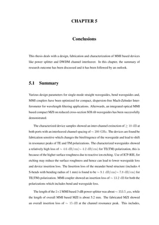 CHAPTER 5
Conclusions
This thesis deals with a design, fabrication and characterization of MMI based devices
like power splitter and DWDM channel interleaver. In this chapter, the summary of
research outcome has been discussed and it has been followed by an outlook.
5.1 Summary
Various design parameters for single-mode straight waveguides, bend waveguides and,
MMI couplers have been optimized for compact, dispersion-free Mach-Zehnder Inter-
ferometer for wavelength ﬁltering applications. Afterwards, an integrated optical MMI
based compact MZI on reduced cross-section SOI rib waveguides has been successfully
demonstrated.
The characterized device samples showed an inter-channel extinction of ≥ 10 dB at
both ports with an interleaved channel spacing of ∼ 200 GHz. The devices are found be
fabrication sensitive which changes the birefringence of the waveguide and lead to shift
in resonance peaks of TE and TM polarizations. The characterized waveguides showed
a relatively high loss of ∼ 4.6 dB/cm(∼ 4.2 dB/cm) for TE(TM) polarization, this is
because of the higher surface roughness due to reactive ion etching. Use of ICP-RIE, for
etching may reduce the surface roughness and hence can lead to lower waveguide loss
and device insertion loss. The Insertion loss of the meander bend structure (includes 4
S-bends with bending radius of 1 mm) is found to be ∼ 9.1 dB/cm(∼ 7.8 dB/cm) for
TE(TM) polarization. MMI coupler showed an insertion loss of ∼ 13.2 dB for both the
polarizations which includes bend and waveguide loss.
The length of the 2×2 MMI based 3-dB power splitter was about ∼ 353.5 µm, while
the length of overall MMI based MZI is about 5.2 mm. The fabricated MZI showed
an overall insertion loss of ∼ 15 dB at the channel resonance peak. This includes,
 