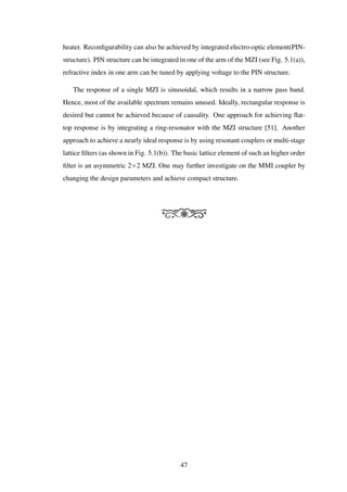 heater. Reconﬁgurability can also be achieved by integrated electro-optic element(PIN-
structure). PIN structure can be integrated in one of the arm of the MZI (see Fig. 5.1(a)),
refractive index in one arm can be tuned by applying voltage to the PIN structure.
The response of a single MZI is sinusoidal, which results in a narrow pass band.
Hence, most of the available spectrum remains unused. Ideally, rectangular response is
desired but cannot be achieved because of causality. One approach for achieving ﬂat-
top response is by integrating a ring-resonator with the MZI structure [51]. Another
approach to achieve a nearly ideal response is by using resonant couplers or multi-stage
lattice ﬁlters (as shown in Fig. 5.1(b)). The basic lattice element of such an higher order
ﬁlter is an asymmetric 2×2 MZI. One may further investigate on the MMI coupler by
changing the design parameters and achieve compact structure.
47
 