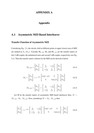 APPENDIX A
Appendix
A.1 Asymmetric MZI Based Interleaver
Transfer Function of Asymmetric MZI
Considering Fig. 2.1, the electric ﬁeld at different points in upper (lower) arm of MZI
are marked as E1i (E1j). Consider M3−dB, Mφ and M3−dB are the transfer matrix of
ﬁrst 3-dB coupler, the unbalanced arms and second 3-dB coupler, respectively (see Fig.
2.1). Then the transfer matrix solution for the MZI can be derived as below.
M3−dB =


E12
E22

 =


1√
2
−j 1√
2
−j 1√
2
1√
2

 ·


E11
E21

 (A.1)
Mφ =


E13
E23

 = e−jβL


exp(−jφ) 0
0 exp(jφ)

 ·


E12
E22

 (A.2)
M3−dB =


E14
E24

 =


1√
2
−j 1√
2
−j 1√
2
1√
2

 ·


E13
E23

 (A.3)
Let M be the transfer matrix of asymmetric MZI based interleaver then, M =
M3−dB · Mφ · M3−dB. Now, considering ˆM = Mφ · M3−dB then


E13
E23

 = e−jβL


1√
2
−j 1√
2
−j 1√
2
1√
2

 ·


exp(−jφ) 0
0 exp(jφ)

 ·


E11
E21

 (A.4)
 