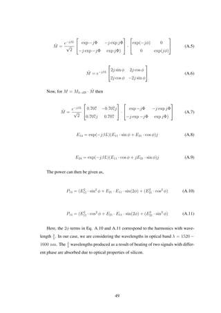 ˆM =
e−jβL
√
2


exp −jΦ −j exp jΦ
−j exp −jΦ exp jΦ)

 ·


exp(−jφ) 0
0 exp(jφ)

 (A.5)
ˆM = e−jβL


2j sin φ 2j cos φ
2j cos φ −2j sin φ

 (A.6)
Now, for M = M3−dB · ˆM then
ˆM =
e−jβL
√
2


0.707 −0.707j
0.707j 0.707

 ·


exp −jΦ −j exp jΦ
−j exp −jΦ exp jΦ)

 (A.7)
E14 = exp(−jβL)(E11 · sin φ + E21 · cos φ)j (A.8)
E24 = exp(−jβL)(E11 · cos φ + jE21 · sin φ)j (A.9)
The power can then be given as,
P14 = (E2
11 · sin2
φ + E21 · E11 · sin(2φ) + (E2
21 · cos2
φ) (A.10)
P14 = (E2
11 · cos2
φ + E21 · E11 · sin(2φ) + (E2
21 · sin2
φ) (A.11)
Here, the 2φ terms in Eq. A.10 and A.11 correspond to the harmonics with wave-
length λ
2
. In our case, we are considering the wavelengths in optical band λ = 1520 −
1600 nm. The λ
2
wavelengths produced as a result of beating of two signals with differ-
ent phase are absorbed due to optical properties of silicon.
49
 
