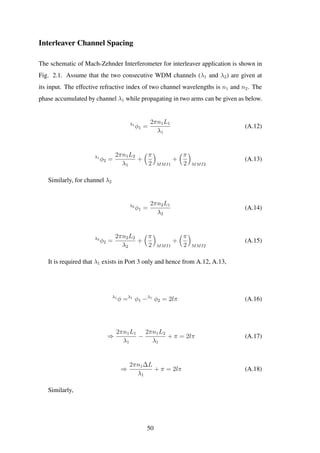 Interleaver Channel Spacing
The schematic of Mach-Zehnder Interferometer for interleaver application is shown in
Fig. 2.1. Assume that the two consecutive WDM channels (λ1 and λ2) are given at
its input. The effective refractive index of two channel wavelengths is n1 and n2. The
phase accumulated by channel λ1 while propagating in two arms can be given as below.
λ1
φ1 =
2πn1L1
λ1
(A.12)
λ1
φ2 =
2πn1L2
λ1
+
π
2 MMI1
+
π
2 MMI2
(A.13)
Similarly, for channel λ2
λ2
φ1 =
2πn2L1
λ2
(A.14)
λ2
φ2 =
2πn2L2
λ2
+
π
2 MMI1
+
π
2 MMI2
(A.15)
It is required that λ1 exists in Port 3 only and hence from A.12, A.13,
λ1
φ =λ1
φ1 −λ1
φ2 = 2lπ (A.16)
⇒
2πn1L1
λ1
−
2πn1L2
λ1
+ π = 2lπ (A.17)
⇒
2πn1∆L
λ1
+ π = 2lπ (A.18)
Similarly,
50
 