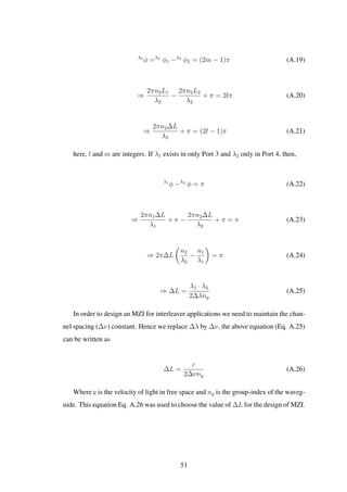 λ2
φ =λ2
φ1 −λ2
φ2 = (2m − 1)π (A.19)
⇒
2πn2L1
λ2
−
2πn2L2
λ2
+ π = 2lπ (A.20)
⇒
2πn2∆L
λ2
+ π = (2l − 1)π (A.21)
here, l and m are integers. If λ1 exists in only Port 3 and λ2 only in Port 4, then,
λ1
φ −λ2
φ = π (A.22)
⇒
2πn1∆L
λ1
+ π −
2πn2∆L
λ2
+ π = π (A.23)
⇒ 2π∆L
n2
λ2
−
n1
λ1
= π (A.24)
⇒ ∆L =
λ1 · λ2
2∆λng
(A.25)
In order to design an MZI for interleaver applications we need to maintain the chan-
nel spacing (∆ν) constant. Hence we replace ∆λ by ∆ν, the above equation (Eq. A.25)
can be written as
∆L =
c
2∆νng
(A.26)
Where c is the velocity of light in free space and ng is the group-index of the waveg-
uide. This equation Eq. A.26 was used to choose the value of ∆L for the design of MZI.
51
 