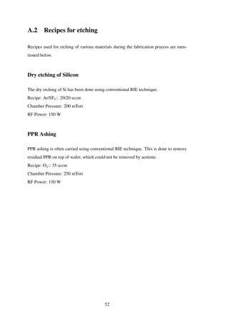 A.2 Recipes for etching
Recipes used for etching of various materials during the fabrication process are men-
tioned below.
Dry etching of Silicon
The dry etching of Si has been done using conventional RIE technique.
Recipe: Ar/SF6:: 20/20 sccm
Chamber Pressure: 200 mTorr
RF Power: 150 W
PPR Ashing
PPR ashing is often carried using conventional RIE technique. This is done to remove
residual PPR on top of wafer, which could not be removed by acetone.
Recipe: O2:: 35 sccm
Chamber Pressure: 250 mTorr
RF Power: 150 W
52
 