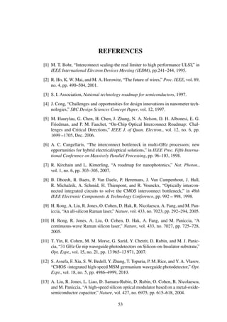 REFERENCES
[1] M. T. Bohr, “Interconnect scaling-the real limiter to high performance ULSI,” in
IEEE International Electron Devices Meeting (IEDM), pp.241–244, 1995.
[2] R. Ho, K. W. Mai, and M. A. Horowitz, “The future of wires,” Proc. IEEE, vol. 89,
no. 4, pp. 490–504, 2001.
[3] S. I. Association, National technology roadmap for semiconductors, 1997.
[4] J. Cong, “Challenges and opportunities for design innovations in nanometer tech-
nologies,” SRC Design Sciences Concept Paper, vol. 12, 1997.
[5] M. Haurylau, G. Chen, H. Chen, J. Zhang, N. A. Nelson, D. H. Albonesi, E. G.
Friedman, and P. M. Fauchet, “On-Chip Optical Interconnect Roadmap: Chal-
lenges and Critical Directions,” IEEE J. of Quan. Electron., vol. 12, no. 6, pp.
1699 –1705, Dec. 2006.
[6] A. C. Cangellaris, “The interconnect bottleneck in multi-GHz processors; new
opportunities for hybrid electrical/optical solutions,” in IEEE Proc. Fifth Interna-
tional Conference on Massively Parallel Processing, pp. 96–103, 1998.
[7] R. Kirchain and L. Kimerling, “A roadmap for nanophotonics,” Nat. Photon.,
vol. 1, no. 6, pp. 303–305, 2007.
[8] B. Dhoedt, R. Baets, P. Van Daele, P. Heremans, J. Van Campenhout, J. Hall,
R. Michalzik, A. Schmid, H. Thienpont, and R. Vounckx, “Optically intercon-
nected integrated circuits to solve the CMOS interconnect bottleneck,” in 48th
IEEE Electronic Components & Technology Conference, pp. 992 – 998, 1998.
[9] H. Rong, A. Liu, R. Jones, O. Cohen, D. Hak, R. Nicolaescu, A. Fang, and M. Pan-
iccia, “An all-silicon Raman laser,” Nature, vol. 433, no. 7023, pp. 292–294, 2005.
[10] H. Rong, R. Jones, A. Liu, O. Cohen, D. Hak, A. Fang, and M. Paniccia, “A
continuous-wave Raman silicon laser,” Nature, vol. 433, no. 7027, pp. 725–728,
2005.
[11] T. Yin, R. Cohen, M. M. Morse, G. Sarid, Y. Chetrit, D. Rubin, and M. J. Panic-
cia, “31 GHz Ge nip waveguide photodetectors on Silicon-on-Insulator substrate,”
Opt. Expr., vol. 15, no. 21, pp. 13 965–13 971, 2007.
[12] S. Assefa, F. Xia, S. W. Bedell, Y. Zhang, T. Topuria, P. M. Rice, and Y. A. Vlasov,
“CMOS -integrated high-speed MSM germanium waveguide photodetector,” Opt.
Expr., vol. 18, no. 5, pp. 4986–4999, 2010.
[13] A. Liu, R. Jones, L. Liao, D. Samara-Rubio, D. Rubin, O. Cohen, R. Nicolaescu,
and M. Paniccia, “A high-speed silicon optical modulator based on a metal-oxide-
semiconductor capacitor,” Nature, vol. 427, no. 6975, pp. 615–618, 2004.
53
 