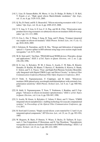 [14] L. Liao, D. Samara-Rubio, M. Morse, A. Liu, D. Hodge, D. Rubin, U. D. Keil,
T. Franck et al., “High speed silicon Mach-Zehnder modulator,” Opt. Expr.,
vol. 13, no. 8, pp. 3129–3135, 2005.
[15] Q. Xu, D. Fattal, and R. G. Beausoleil, “Silicon microring resonators with 1.5-µm
radius,” Opt. Expr., vol. 16, no. 6, pp. 4309–4315, 2008.
[16] T. Y. Ang, S. T. Lim, S.-Y. Lee, C. E. Png, and M.-K. Chin, “Polarization inde-
pendent micro-ring resonators on submicron silicon-on-insulator (SOI) rib waveg-
uides,” pp. 111–113, 2008.
[17] G. Cao, L. Dai, Y. Wang, J. Jiang, H. Yang, and F. Zhang, “Compact integrated
star coupler on silicon-on-insulator,” IEEE Photon. Technol. Lett., vol. 17, no. 12,
pp. 2616–2618, 2005.
[18] I. Solomon, R. Narendran, and B. K. Das, “Design and fabrication of integrated
optical 1× 8 power splitter in SOI substrate using large cross-section single-mode
waveguides,” vol. 8173, 2010.
[19] M. K. Smit and C. Van Dam, “PHASAR-based WDM-devices: Principles, design
and applications,” IEEE J. of Sel. Topics in Quant. Electron., vol. 2, no. 2, pp.
236–250, 1996.
[20] B. G. Lee, A. Rylyakov, W. M. J. Green, S. Assefa, C. W. Baks, R. Rimolo-
Donadio, D. Kuchta, M. Khater, T. Barwicz, C. Reinholm, E. Kiewra, S. Shank,
C. Schow, and Y. A. Vlasov, “Four- and Eight-Port Photonic Switches Monolithi-
cally Integrated with Digital CMOS Logic and Driver Circuits,” in Optical Fiber
Communication Conference/National Fiber Optic Engineers Conference, 2013.
[21] P. Trinh, S. Yegnanarayanan, F. Coppinger, and B. Jalali, “Silicon-on-
insulator (SOI) phased-array wavelength multi/demultiplexer with extremely low-
polarization sensitivity,” IEEE Photon. Technol. Lett., vol. 9, no. 7, pp. 940–942,
1997.
[22] B. Jalali, S. Yegnanarayanan, T. Yoon, T. Yoshimoto, I. Rendina, and F. Cop-
pinger, “Advances in silicon-on-insulator optoelectronics,” IEEE J. of Sel. Topics
in Quant. Electron., vol. 4, no. 6, pp. 938–947, 1998.
[23] S. Assefa, W. Green, A. Rylyakov, C. Schow, F. Horst, and Y. Vlasov, “CMOS
integrated silicon nanophotonics: enabling technology for exascale computational
systems,” in Proceedings of the Optical Fiber Communication Conference, pp.
1–4, 2011.
[24] R. Soref and J. Lorenzo, “Single-crystal silicon: a new material for 1.3 and 1.6 µm
integrated-optical components,” IET Electron. Lett., vol. 21, no. 21, pp. 953–954,
1985.
[25] W. Bogaerts, R. Baets, P. Dumon, V. Wiaux, S. Beckx, D. Taillaert, B. Luys-
saert, J. Van Campenhout, P. Bienstman, and D. Van Thourhout, “Nanophotonic
waveguides in silicon-on-insulator fabricated with CMOS technology,” IEEE J. of
Lightw. Technol., vol. 23, no. 1, pp. 401–412, 2005.
54
 