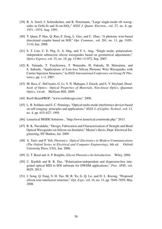 [39] R. A. Soref, J. Schmidtchen, and K. Petermann, “Large single-mode rib waveg-
uides in GeSi-Si and Si-on-SiO2,” IEEE J. Quant. Electron., vol. 27, no. 8, pp.
1971 –1974, Aug. 1991.
[40] Y. Quan, P. Han, Q. Ran, F. Zeng, L. Gao, and C. Zhao, “A photonic wire-based
directional coupler based on SOI,” Opt. Commun., vol. 281, no. 11, pp. 3105–
3110, Jun. 2008.
[41] S. T. Lim, C. E. Png, E. A. Ong, and Y. L. Ang, “Single mode, polarization-
independent submicron silicon waveguides based on geometrical adjustments,”
Optics Express, vol. 15, no. 18, pp. 11 061–11 072, Sep. 2007.
[42] K. Yamada, T. Tsuchizawa, T. Watanabe, H. Fukuda, H. Shinojima, and
S. Itabashi, “Applications of Low-loss Silicon Photonic Wire Waveguides with
Carrier Injection Structures,” in IEEE International Conference on Group IV Pho-
tonics, pp. 1–3, 2007.
[43] M. Bass, C. DeCusatis, G. Li, V. N. Mahajan, J. Enoch, and E. V. Stryland, Hand-
book of Optics: Optical Properties of Materials, Non-linear Optics, Quantum
Optics, 1st ed. McGraw-Hill, 2009.
[44] Rsoft BeamPROP, “www.rsoftdesign.com,” 2008.
[45] L. B. Soldano and E. C. Pennings, “Optical multi-mode interference devices based
on self-imaging: principles and applications,” IEEE J. of Lightw. Technol., vol. 13,
no. 4, pp. 615–627, 1995.
[46] Lumerical MODE Solutions , “http://www.lumerical.com/mode.php.” 2013.
[47] R. K. Navalakhe, “Design, Fabrication and Characterization of Straight and Bend
Optical Waveguides on Silicon-on-Insulator,” Master’s thesis, Dept. Electrical En-
gineering, IIT Madras, Jul. 2009.
[48] A. Yariv and P. Yeh, Photonics: Optical Electronics in Modern Communications
(The Oxford Series in Electrical and Computer Engineering), 6th ed. Oxford
University Press, USA, Jan. 2006.
[49] G. T. Reed and A. P. Knights, Silicon Photonics-An Introduction. Wiley, 2004.
[50] U. Karthik and B. K. Das, “Polarization-independent and dispersion-free inte-
grated optical MZI in SOI substrate for DWDM applications,” Proc. SPIE, vol.
8629, 2013.
[51] J. Song, Q. Fang, S. H. Tao, M. B. Yu, G. Q. Lo, and D. L. Kwong, “Proposed
silicon wire interleaver structure,” Opt. Expr., vol. 16, no. 11, pp. 7849–7859, May
2008.
56
 