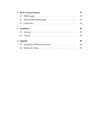 4 Device Characterizations 37
4.1 MMI Coupler . . . . . . . . . . . . . . . . . . . . . . . . . . . . . 37
4.2 Mach-Zehnder Interferometer . . . . . . . . . . . . . . . . . . . . 39
4.3 Conclusions . . . . . . . . . . . . . . . . . . . . . . . . . . . . . . 44
5 Conclusions 45
5.1 Summary . . . . . . . . . . . . . . . . . . . . . . . . . . . . . . . 45
5.2 Outlook . . . . . . . . . . . . . . . . . . . . . . . . . . . . . . . . 46
A Appendix 48
A.1 Asymmetric MZI Based Interleaver . . . . . . . . . . . . . . . . . 48
A.2 Recipes for etching . . . . . . . . . . . . . . . . . . . . . . . . . . 52
 
