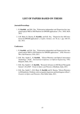 LIST OF PAPERS BASED ON THESIS
Journals/Proceedings
1. U. Karthik, and B.K. Das, "Polarization-independent and Dispersion-free inte-
grated optical MZI in SOI Platform for DWDM applications",Proc. SPIE, 8629,
2013.
2. G.R. Bhatt, R. Sharma, U. Karthik, and B.K. Das, "Dispersion free SOI inter-
leaver for DWDM applications",J. Lightw. Technol., vol. 30, no. 1, pp. 140-147,
Jan. 2012.
Conferences
1. U. Karthik, and B.K. Das, "Polarization-independent and Dispersion-free inte-
grated optical MZI in SOI Platform for DWDM applications", SPIE Photonics
West, San Francisco, USA, 2013.
2. B.K. Das, Sujith C., U. Karthik, "Silicon Photonics and Optical interconnect
Technology", ICOE - International Conference on Optical Engineering, VTU,
Belgaum, India, 2012.
3. B.K. Das, Sujith C., U. Karthik, "Research Advances in SOI Based Waveguide
Sensors",IConTOP - Trends in Optics and Photonics II,Kolkata, India, 2011.
4. B.K. Das, Sujith C., G.R. Bhatt, U. Karthik and R. Sharma, "Silicon Photonics
in SOI platform: Problems with waveguide dispersion and birefringence effects",
Frontiers in Optics and Photonics, New Delhi, India, 2011.
57
 