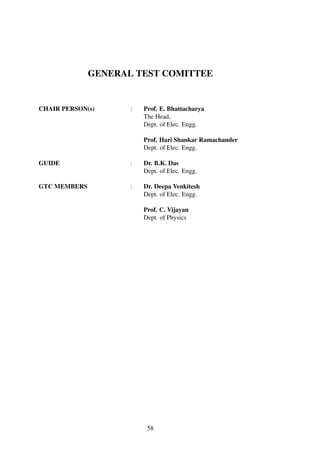 GENERAL TEST COMITTEE
CHAIR PERSON(s) : Prof. E. Bhattacharya
The Head,
Dept. of Elec. Engg.
Prof. Hari Shankar Ramachander
Dept. of Elec. Engg.
GUIDE : Dr. B.K. Das
Dept. of Elec. Engg.
GTC MEMBERS : Dr. Deepa Venkitesh
Dept. of Elec. Engg.
Prof. C. Vijayan
Dept. of Physics
58
 