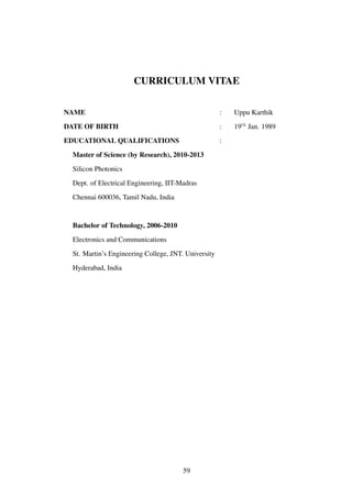 CURRICULUM VITAE
NAME : Uppu Karthik
DATE OF BIRTH : 19th
Jan. 1989
EDUCATIONAL QUALIFICATIONS :
Master of Science (by Research), 2010-2013
Silicon Photonics
Dept. of Electrical Engineering, IIT-Madras
Chennai 600036, Tamil Nadu, India
Bachelor of Technology, 2006-2010
Electronics and Communications
St. Martin’s Engineering College, JNT. University
Hyderabad, India
59
 