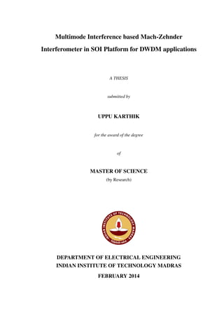Multimode Interference based Mach-Zehnder
Interferometer in SOI Platform for DWDM applications
A THESIS
submitted by
UPPU KARTHIK
for the award of the degree
of
MASTER OF SCIENCE
(by Research)
DEPARTMENT OF ELECTRICAL ENGINEERING
INDIAN INSTITUTE OF TECHNOLOGY MADRAS
FEBRUARY 2014
 