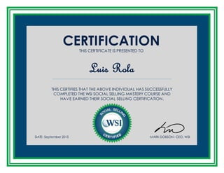CERTIFICATIONTHIS CERTIFICATE IS PRESENTED TO
Luis Rola
THIS CERTIFIES THAT THE ABOVE INDIVIDUAL HAS SUCCESSFULLY
COMPLETED THE WSI SOCIAL SELLING MASTERY COURSE AND
HAVE EARNED THEIR SOCIAL SELLING CERTIFICATION.
DATE: September 2015 MARK DOBSON - CEO, WSI
 