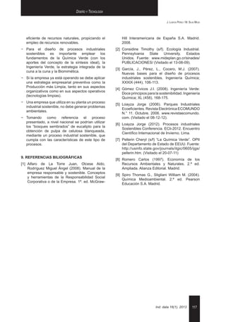 117
J. Loayza Pérez / M. Silva Meza
Ind. data 16(1), 2013
Diseño y Tecnología
eficiente de recursos naturales, propiciando el
empleo de recursos renovables.
−− Para el diseño de procesos industriales
sostenibles es importante emplear los
fundamentos de la Química Verde (con los
aportes del concepto de la síntesis ideal), la
Ingeniería Verde, la estrategia integrada de la
cuna a la cuna y la Biomimética.
−− Si la empresa ya está operando se debe aplicar
una estrategia empresarial preventiva como la
Producción más Limpia, tanto en sus aspectos
organizativos como en sus aspectos operativos
(tecnologías limpias).
−− Una empresa que utiliza en su planta un proceso
industrial sostenible, no debe generar problemas
ambientales.
−− Tomando como referencia el proceso
presentado, a nivel nacional se podrían utilizar
los “bosques sembrados” de eucalipto para la
obtención de pulpa de celulosa blanqueada,
mediante un proceso industrial sostenible, que
cumpla con las características de este tipo de
procesos.
9. REFERENCIAS BILIOGRÁFICAS
[1]	Alfaro de La Torre Juan, Olcese Aldo,
Rodríguez Miguel Ángel (2008). Manual de la
empresa responsable y sostenible. Conceptos
y herramientas de la Responsabilidad Social
Corporativa o de la Empresa. 1ª. ed. McGraw-
Hill Interamericana de España S.A. Madrid.
2008.
[2]	Considine Timothy (s/f). Ecología Industrial.
Pennsylvania State University. Estados
Unidos. Fuente: www.mideplan.go.cr/sinades/
PUBLICACIONES/ (Visitado el 13-08-09).
[3]	García, J., Pérez, L., Cocero, M.J. (2007).
Nuevas bases para el diseño de procesos
industriales sostenibles. Ingeniería Química;
XXXIX (444), 106-113.
[4]	Gómez Cívicos J.I. (2008). Ingeniería Verde:
Doce principios para la sostenibilidad. Ingeniería
Química; XL (458), 168-175.
[5]	Loayza Jorge (2006). Parques Industriales
Ecoeficientes. Revista Electrónica ECOMUNDO
N.° 11. Octubre. 2006. www.revistaecomundo.
com. (Visitado el 08-12-12).
[6]	Loayza Jorge (2012). Procesos industriales
Sostenibles Conferencia. ECIi-2012. Encuentro
Científico Internacional de Invierno. Lima.
[7]	Pellerin Cheryl (s/f) “La Química Verde”. OPII
del Departamento de Estado de EEUU. Fuente:
http://usinfo.state.gov/journals/itgic/0605/ijgs/
pellerin.htm. (Visitado el 20-07-11)
[8]	Romero Carlos (1997). Economía de los
Recursos Ambientales y Naturales. 2.ª ed.
Ampliada. Alianza Editorial. Madrid.
[9]	Spiro Thomas G., Stigliani William M. (2004).
Química Medioambiental. 2.ª ed. Pearson
Educación S.A. Madrid.
 