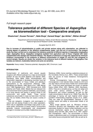 1
E3 Journal of Microbiology Research Vol. 1(1). pp. 001-008, June, 2013
Available online http://www.e3journals.org
Full length research paper
Tolerance potential of different Species of Aspergillus
as bioremediation tool - Comparative analysis
Shazia Iram1
, Kousar Perveen1
*, Naila Shuja1
, Kanwal Waqar1
, Ijaz Akhtar1
, Iftikhar Ahmad2
1
Department of Environmental Sciences, Fatima Jinnah Women University, Rawalpindi.
2
National Agricultural Research Center, Islamabad, Pakistan
Accepted April 30, 2013
Due to increase of industrialization in public and private sectors along with urbanization, are reflected in
varying degree of pollution in the different compartments (water, soil and air) of environment. The present
study has been carried out to understand the tolerance potential of different species of Aspergillus (Aspergillus
niger, Aspergillus flavus, Aspegillus fumigatus) isolated from agriculture soil of Kasur irrigated with water
contaminated with sewage and industrial effluent. The degree of tolerance of fungi was measured by minimum
inhibitory concentration in the presence of different concentration of metals (Cr and Pb) and compared to
control sample. Results are shown the variation in the tolerance level of different isolates of Aspergillus. Few
isolates are tolerant, moderately tolerant and some are sensitive.
Keywords: Heavy metals; Tolerance potential; Aspergillus; MIC; Chromium; Lead
INTRODUCTION
Contamination of sediments and natural aquatic
receptors with different pollutant is a major environmental
problem all over the world (Baldrian and Gabriel, 2002;
Gavrilesca, 2004; Malik, 2004). Industrialization and
urbanization especially in developing countries have led
to the accumulation of heavy metals and petroleum
hydrocarbons in the environment (Adveniyi, 1996;
Bamgbose and Sibanjo, 1998; Byomi et al., 1999; Manay
et al., 1999; Ngodigha et al., 1999; Yamasoet et al., 2000;
Adedniyi and Folabi, 2002). Metals that are released into
the environment tend to persist indefinitely, accumulating
in to living tissues and posing a serious threat to the
environment and public health. These harmful
substances accumulate in crops via food chain; find their
way into our bodies, where they can cause a variety of
illness.
They are cytogenic, mutagenic, and carcinogenic in
nature and are posing threats to the urban population,
which rely on vegetables and foliage crops grown in pre-
urban lands. Introduction of heavy metal in environment
generally induces morphological and physiological
changes in microbial communities (Vadkertiova and
*Corresponding Author email kosar_ahmed111@yahoo.com
Slavikova, 2006), hence exerting a selective pressure on
the microbiota (Verma et al., 2001). These contaminated
sites are source of metal resistance microorganisms
(Gadd, 1993).
Among microorganisms fungi are very important
microorganism; it can tolerate heavy metals to a limit and
can also help to remove heavy metals from contaminated
soil. Fungi and yeast biomasses are known to tolerate
heavy metals (Khan, 2001, Baldrian, 2003; Gavrilesca,
2004). They are a versatile group, as they can adapt and
grow under various extreme conditions of pH,
temperature and nutrient availability, as well as high
metal concentrations (Anand et al., 2006).They offer the
advantage of having cell wall material which shows
excellent metal-binding properties (Gupta et al., 2000).
They are used for bioremediation because of their
mycelia nature and ability to accumulate metals of all
families.
Many fungal species such as Rhizopus arrhizus,
Penicilium spinulum and Aspergillus niger have been
extensively studied for heavy metals biosorption and the
process mechanism seems to be dependent upon
species (Zhou and Kiff, 1991; Hafez et al., 1997 ; Kapoor
and Viraraghavan, 1997). The accumulation of heavy
metals in agricultural soils is of increasing concern due to
food safety issues and potential health risks as well as its
 