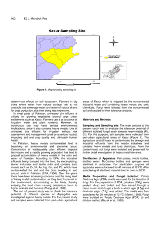 2
002 E3 J. Microbiol. Res
Figure 1: Map showing sampling sit
determinate effects on soil ecosystem. Farmers in big
cities where water from natural surface rain is not
available use sewerage water and water of natural drains
for crop production, due their being less expensive.
In most parts of Pakistan, untreated city effluent is
utilized for growing vegetables around large urban
settlements such as Kasur. Farmers use it as a source of
irrigation water and plant nutrients. However, its
continuous use may have serious environmental
implications, since it also contains heavy metals. Use of
untreated city effluent for irrigation without risk
assessment and management could be a serious hazard,
impacting soil and crop quality and ultimately human
health.
In Pakistan, heavy metals contaminated land is
becoming an environmental and economic issue.
Combination of inadequately plan effluent disposal
techniques and a rapidly growing population has lead to
gradual accumulation of heavy metals in the soils and
water of Pakistan. According to EPA, the industrial
effluents being dumped into the land, by electroplating,
tanner industries and textile mills and contains toxic
metals such as Cr, Ni, As, Hg, Cu, and Pb, which have
contaminated the soil and the biota residing in and
around soils in Pakistan (EPA, 1990). Over the years
there have been increasing concerns over the rising level
of heavy metal contamination, as they tend to persist in
the environment, accumulating in the biota, thereby
entering the food chain causing deleterious harm to
higher animals and humans (Zhang et al., 1998).
The aim of present study was to check the tolerance
potential of different species of Aspergillus was
investigated against heavy metals. For the present study
soil samples were collected from peri-urban agricultural
areas of Kasur which is irrigated by the contaminated
industrial water and containing heavy metals and toxic
chemicals. Fungi were isolated from the contaminated
soil and studied for their tolerance analysis.
Materials and Methods
Sampling and Sampling site: The main purpose of the
present study was to evaluate the tolerance potential of
different isolated fungal strain towards heavy metals (Pb,
Cr). For this purpose, soil samples were collected from
peri-urban agricultural areas of Kasur (Figure 1). The
agriculture land of Kasur is contaminated by sewage and
industrial effluents from the nearby industries and
contains heavy metals and toxic chemicals. From the
contaminated soil fungi were isolated and preserved for
further detail investigation of heavy metal tolerance.
Sterilization of Apparatus: Petri plates, media bottles,
distilled water, McCartney bottles and syringes were
sterilized in autoclave. For sterilization purpose all
apparatus were autoclaved for 40 minutes at 121°C. After
autoclaving all sterilized material dried in oven at 95°C.
Media Preparation and Fungal Isolation: Potato
Dextrose Agar (PDA) media was used for the isolation of
fungi. For the preparation of PDA, potatoes (200g) were
peeled, sliced and boiled, and then sieved through a
clean muslin cloth to get a broth in which agar (7.5g) and
dextrose sugar (7.5g) was added. The media was then
autoclaved for 30 minutes at 121°C (Martin, 1995). Fungi
were isolated on Potato Dextrose Agar (PDA) by soil
dilution method (Razak et al., 1999).
 