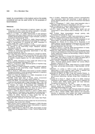 8
008 E3 J. Microbiol. Res
tested; its concentration in the medium and on the isolate
considered and can be used further for the purposes of
bioremediation.
References
Adveniyi A A. (1996). Determination of cadmium, copper, iron, lead,
manganese and zinc in water leaf (talinum triangular) in dumpsite,
Journal of Environment International 22: 259-262.
Adeniyi A A, Folab J A. (2002). Determination of total petroleum
hydrocarbons and heavy metals in soils with in the vicinity of facilities
handling refined petroleum products in logos metropolis, Journals of
Environment International 28: 79-82.
Anand P, Isar J, Saran S, Saxena R K. (2006). Bioaccumulation of
copper by Trichoderma viride, Bioresoure Technology 97: 1018-1025.
Ahalya N, Ramachandra TV, Kanamadi RD (2003). Biosorption of
heavy metals. Res. J. Chem. Environ. 7: 71-78.
Baldrian P, Gabriel J. (2002). Intraspecific variability in growth response
to cadmium of the wood-rotting fungus Piptoporus betulinus,
Mycologia 94: 428-436.
Bamgbose O, Sibanjo O. (1998). Comparative assessment of three
methods for cholorinated hydrocarbon determination in fish, Mig.
Journal of Science 32: 169-174.
Byomi A M, Hassan M M, Saleh R S, Eamrouri E I, Yousaf S A, Aamer,
A.A. (1999). Population of waste and animals feed with some heavy
metals and their implication in raw buffalo milk. In proceeding of the
5th
scientific congress Egyptian soc, For cattle diseases Egypt 28:
226-230.
Baldrian P. (2003). Interactions of heavy metals with white-rot fungi.
Enzyme Microbiological Technology 32: 78-91.
Barnett H L, Hunter B B. (1999). Illustrated genera of imperfect fungi,
fourth edition. Prentice Hall Inc.
Baldrian P Gabriel J.( 2002) intraspecific variability in growth response
to cadmium of the wood-rotting fungus Piptoporus betulinus.
Mycologia 66:pp.428-436.
Babich H, Stozky G. (I985).Heavy metal toxicity to microbe mediated
ecological processes: a review and potential application to regulatory
policies.Environment.Resource.36:111-137
Domsch K H, Gams W, Anderson T H. (1980). Compendium of soil
fungi. London, England: Acadamic Press.
EPA.(1990). Drafts report Govt. of Punjab, Lahore. Environment
Protection Agency, Govt. of Punjab, Lahore, Pakistan: 51.
El-Morsy EM (2004). Cunninghamella echinulata a new biosorbent of
metal ions from polluted water in Egypt. Mycologia. 96(6) : 1183-1189.
Ensink J H J, R W Simmons, Vander Hoek W.(2004). Wastewater use
in Pakistan: the cases of Haroonabad and Faisalabad. In:
Wastewater Use in Irrigated Agriculture: Confronting the Livelihood
and Environmental Realities (Eds. C.A. Scott, N.I. Faruqi and L.
Raschid-Sally). CAB International, Wallingford. Pp.91-99.
Ezzouhri L, Castro E, Moya M, Espinola F, Lairini K, (2009). Heavy
metal tolerance of filamentous fungi isolated from polluted sites in
Tangier, Morocco. Afric J.Microbio. Research Vol. 3(2) pp.035-048.
Gavrilesca M. (2004). Removal of heavy metals from the by
environment Biosorption, Eng. Life Sci.4: 219-232.
Gadd G M.(1993). Interaction of fungi with toxic metals. New Phytol.
124, 24.
Gavrilesca M. (2004).Removal of heavy metals from the environment by
biosorption. Eng. Life Sci. 4(3): 219-232.
Gupta R, Ahuja P, Khan S, Saxena R K, Mohapatra H. (2000). Microbial
biosorbents meeting challenges of heavy metal pollution in aqueous
solutions, Current Sciences 78: 967-973.
Hafez N, Abdel-Razek A S, Hafez M B. (1997). Accumulation of some
heavy metals on Aspergillus flavus. J. Chem. Technol. Biotechnol 68:
19–22.
Khan A G.(2001). Relationship between chromium biomagnification
ratio accumulation factor and mycorrhizal in plants growing on
tannery effluents polluted soils, Journal of Environment International
26: 417-423.
Kapoor A, Viraraghavan T. (1997). Heavy metal biosorption sites in
Aspergillus niger, Bioresource. Technology 61: 221–227.
Razak A A, Bachman G, Farrag R.(1999).Activities of microflora in soils
of upper and lower Egypt. Afric. J.Mycol. Biotech 7(1), 1-19.
Lone M I, Aslam R Khan K S.(2000). Water quality and soil
contamination in some industrial areas of Pakistan. Pak. J. Soil. Sci.
18:1-6.
Malik A.(2004). Metal bioremediation through growing cells,
Environment International 30: 261-278.
Manay N, Perera L, Cousillus Z. (1999). Lead contamination in vraguay,
Review of environmental contamination toxicology 159: 25-39.
Martin J H.(1995)On the origin of colonies of fungi developing on soil
dilution plates. Trans British Mycological Society. 38, 298-301.
Massaccesi G, Romero M C, Cazau M C, Bucsinszky A M
(2002).Cadmium removal capacities of filamentous soil fungi isolated
from industrially polluted sediments, in La Plata (Argentina). W. J.
Microbiol. Biotechnol. 18(4): 817–820.
McGrath S P, Zhao F J, Lombi E .(2002) Phytoremediation of metals,
metalloids and radionuclides. Adv Agron 75: 1–56
Hashem A R. (1995). Effect of Heavy Metal Ions on the Mycelial Growth
of Some Fungi Isolated from the Soil of Al-Jubail Industrial city, Saudi
Arabia, Department of Botany and Microbiology, College of Science.
King Saud University.
Ngodigha E N, Olayimiko F O, Oruwari B M, Ekweozor E K E, Whekhe
S N. (1999). Toxic effects of crude oil in organs and blood cells of
west Africa dwarf goat, Nigeria Vitinary Journal 20: 82-91.
Verma T, Srinath T, Gadpayle RU, Ramteke P W, Hans R K, Garg, S K.
(2001). Chromate tolerant bacteria isolated from tannery effluent.
Bioresour. Technol 78: 31-35.
Vadkertiova R, Slavikova E (2006). Metal tolerance of yeasts isolated
from water, soil and plant environments. J. Basic Microbiol., 46:145-
152.
VANLOON J C, Lichwa J.( 1973) A study of atomic absorption
determination of some important heavy metals in fertilizers and
domestic sewage plant sludges. Environ Letter. 4: 1-8.
Wainwright M, Gadd G M (1997) Fungi and Industrial Pollution. In:
Wicklow DT, So¨ derstro¨m BE (eds) The Mycota, IV, Environmental
and microbial relationships. Springer–Verlag, Berlin Heidelberg, pp
85–97
Yamasoet M A, Artaxo P , Miguel A, Allen A G. (2000). Chemical
composition of aerosol particle from direct emission of vegetation fire
in Amazon basin. Water soluble spices and trace elements,
Atmospheric Environment 34: 1641-1653.
Zhou J L, Kiff R J.Biomass J. (1991). The uptake of copper from
aqueous solution by immobilized fungal biomass, J. chemical
technology biotechnology 52:317-330.
Zhang L, Zhao L, Yu Y, Chen C.(1998). Removal of lead from aqueous
solution by non-living N pzipous Nigricans, Water Rea 32:1437-1444
Zafar S, Aqil F, Ahmad I.(2006). Metal tolerance and biosorption
potential of filamentous fungi isolated from metal contaminated
agricultural soil. Bioresource Technology. 98, 2557-2561
 