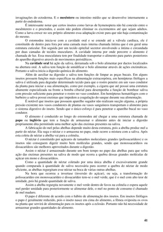 41
invaginações do ectoderma. E o mesêntero ou intestino médio que se desenvolve internamente a
partir do endoderma.
É interessante notar que certos insetos como larvas de hymenoptera não há conexão entre o
mesênterero e o proctodeu, e assim não podem eliminar os excrementos até que sejam adultos.
Como a larva cresce no seu próprio alimento essa adaptação existe para que não haja contaminação
do mesmo.
O estomodeu inicia-se com a cavidade oral e se estende até a válvula cardíaca, ele é
constituído de dentro para fora por uma camada mais interna chamada íntima que é em geral uma
estrutura cuticular. Em seguida por um tecido epitelial secretor envolvendo a íntima e circundada
por duas camadas de tecidos musculares. A cavidade interna por onde percorre o alimento é
chamada de luz. Essa musculatura tem por finalidade transportar o alimento para partes posteriores
do aparelho digestivo através de movimentos peristálticos.
Na cavidade oral há ação da saliva, derramada sob o bolo alimentar por ductos localizados
na abertura oral. A saliva tem função de umidificar o bolo alimentar através de ações enzimáticas.
Portanto a saliva inicia a digestão química do alimento.
Além de auxiliar na digestão a saliva tem funções de limpar as peças bucais. Em alguns
insetos possuem funções mais específicas na alimentação extracorpórea, em hemípteras fitófagos a
saliva é utilizada para degradar determinado tecido para que o rostro penetre em um vaso condutor
da planta para iniciar a sua alimentação, como por exemplo, a cigarra que até possui uma estrutura
altamente especializada na fronte a bomba cibarial para desempenha a função de bombear saliva
com pressão suficiente para penetrar o rostro no vaso condutor. Em hemípteras hematófagos com o
barbeiro a saliva possui enzimas que impedem a coagulação do sangue durante sua alimentação.
É notável que insetos que possuem aparelho sugador não realizam sucção alguma, a própria
pressão existente nos vasos condutores de plantas ou vasos sanguíneos transportam o alimento para
o sistema digestivo do inseto. Sendo que o único esforço é para penetrar o aparelho bucal no vaso
condutor.
O alimento é conduzido ao longo do estomodeu até chegar a uma estrutura chamada de
papo ou inglúvio que tem a função de armazenar o alimento antes de iniciar a digestão
propriamente dita permitindo uma melhor ação das enzimas presentes na saliva.
A fabricação do mel pelas abelhas depende muito desta estrutura, pois a abelha produz mel a
partir do néctar. Ela suga o néctar e o armazena no papo, onde ocorre a mistura com a saliva. Após
esta coleta de néctar a abelha vai para a colméia.
O néctar é constituído por açúcares de tamanhos moleculares grandes (polissacarídeos) e os
insetos não conseguem digerir muito bem moléculas grandes, sendo que monossacarídeos ou
dissacarídeos são melhores aproveitados durante a digestão.
Assim o néctar é armazenado durante um bom tempo no papo das abelhas para que sofra
ação das enzimas presentes na saliva de modo que ocorra a quebra dessas grandes moléculas de
açúcar em mono e dissacarídeos.
Como a quantidade de néctar coletado por uma única abelha é excessivamente grande
quando comparada à quantidade de saliva necessária para ocorrer a quebra do néctar de modo
eficiente, as abelhas regurgitam esse néctar na boca de várias outras abelhas.
Na hora que ocorreu a invertase (inversão do açúcar), ou seja, a transformação do
polissacarídeo em monossacarídeo e dissacarídeo tem-se o mel verde, que é o mel com alto teor de
umidade, pois há grande quantidade de saliva.
Assim a abelha regurgita novamente o mel verde dentro de favos na colméia e espera aquele
mel perder umidade para posteriormente se alimentar dele, o mel no ponto de consumo é chamado
de mel maduro.
O papo é diferente de acordo com o hábito de alimentação dos insetos. Em insetos fitófagos
o papo é geralmente reduzido, pois o inseto nasce em cima do alimento, a fêmea oviposita os ovos
na planta que servirá de alimentação para os insetos após a eclosão. Portanto não há necessidade de
armazenar grandes quantidades de alimento.
 
